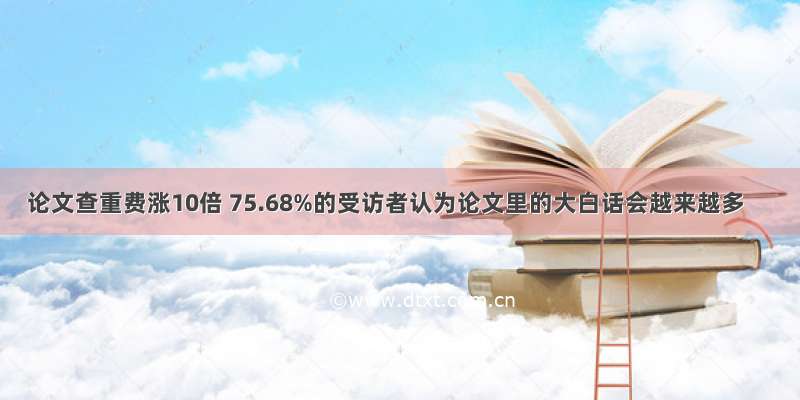 论文查重费涨10倍 75.68%的受访者认为论文里的大白话会越来越多