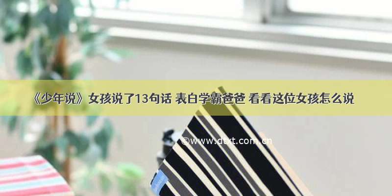 《少年说》女孩说了13句话 表白学霸爸爸 看看这位女孩怎么说