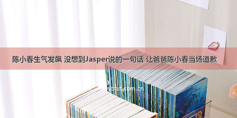 陈小春生气发飙 没想到Jasper说的一句话 让爸爸陈小春当场道歉