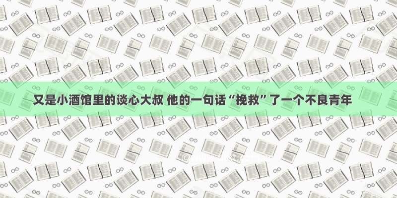 又是小酒馆里的谈心大叔 他的一句话“挽救”了一个不良青年