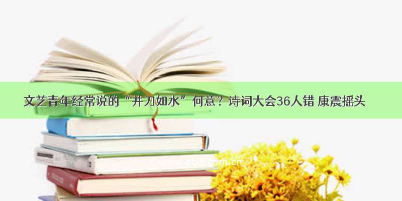 文艺青年经常说的“并刀如水”何意？诗词大会36人错 康震摇头