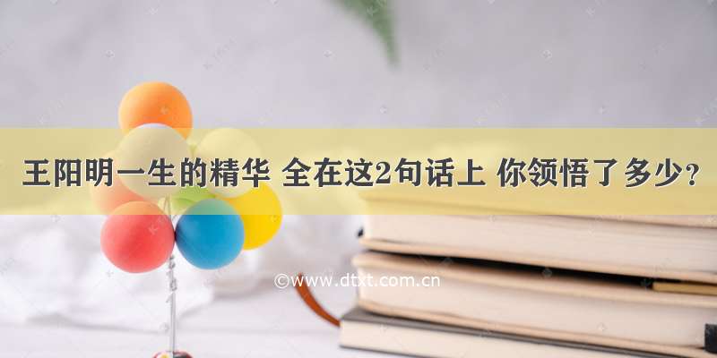 王阳明一生的精华 全在这2句话上 你领悟了多少？