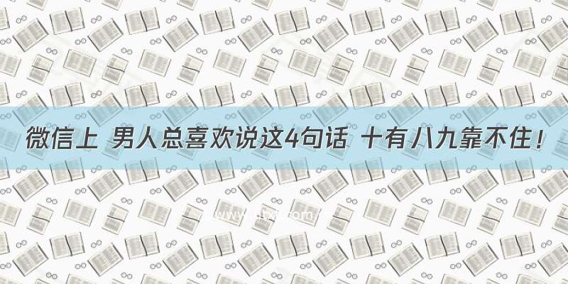 微信上 男人总喜欢说这4句话 十有八九靠不住！