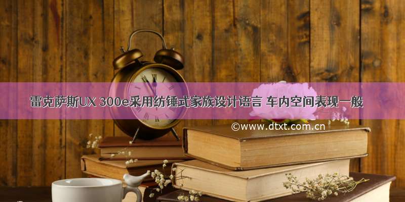 雷克萨斯UX 300e采用纺锤式家族设计语言 车内空间表现一般