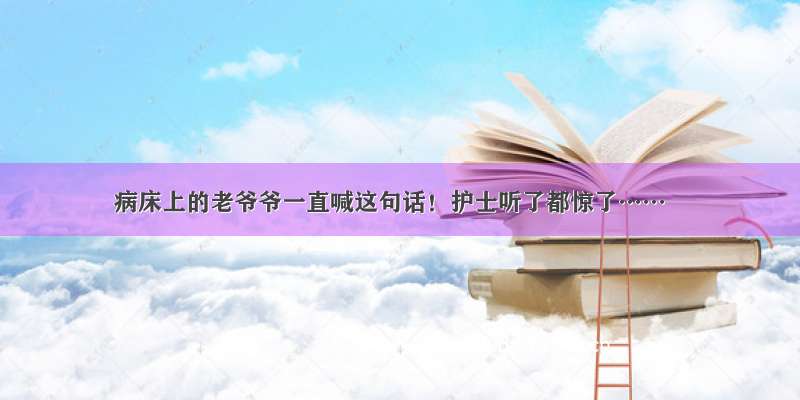 病床上的老爷爷一直喊这句话！护士听了都惊了……