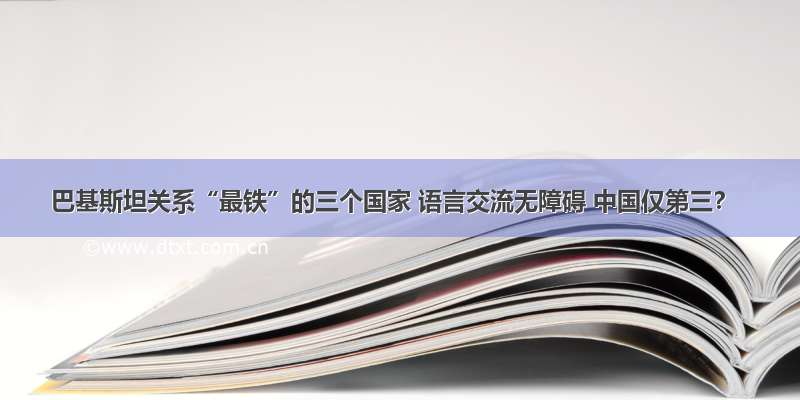 巴基斯坦关系“最铁”的三个国家 语言交流无障碍 中国仅第三？