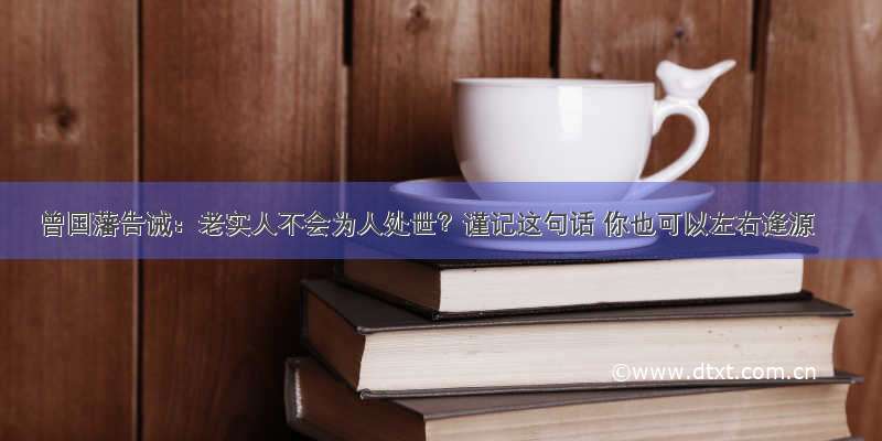 曾国藩告诫：老实人不会为人处世？谨记这句话 你也可以左右逢源