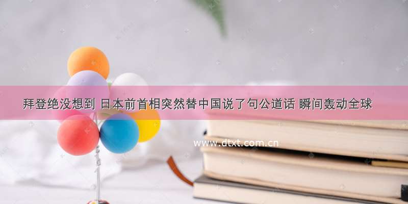 拜登绝没想到 日本前首相突然替中国说了句公道话 瞬间轰动全球