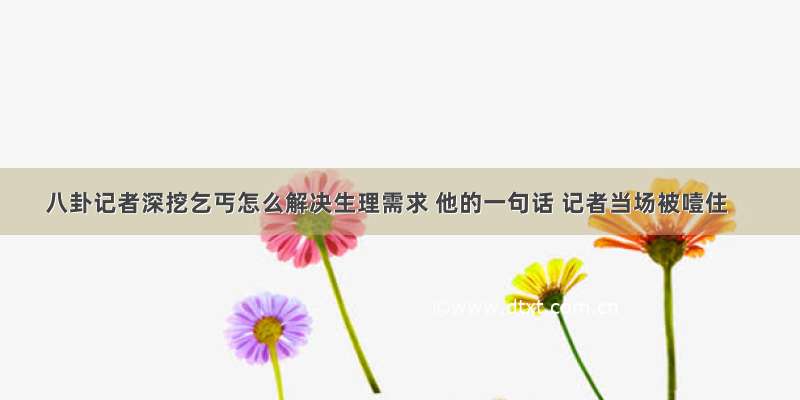 八卦记者深挖乞丐怎么解决生理需求 他的一句话 记者当场被噎住