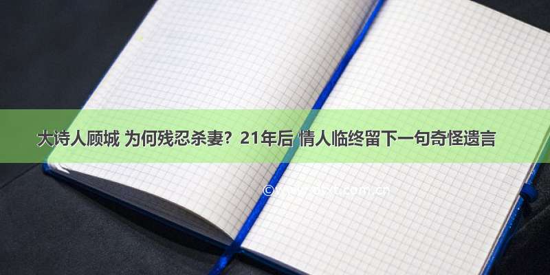 大诗人顾城 为何残忍杀妻？21年后 情人临终留下一句奇怪遗言