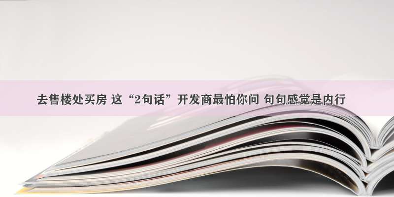 去售楼处买房 这“2句话”开发商最怕你问 句句感觉是内行