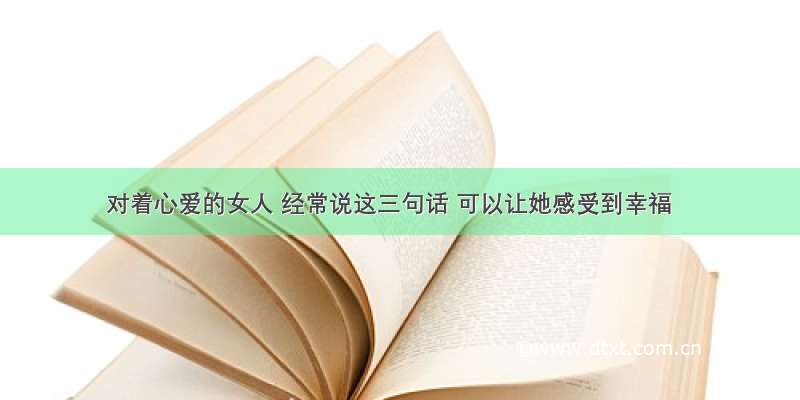 对着心爱的女人 经常说这三句话 可以让她感受到幸福