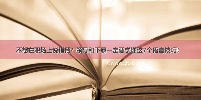 不想在职场上说错话？领导和下属一定要学懂这7个语言技巧！