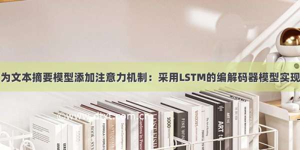 为文本摘要模型添加注意力机制：采用LSTM的编解码器模型实现