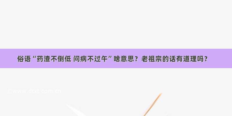 俗语“药渣不倒低 问病不过午”啥意思？老祖宗的话有道理吗？