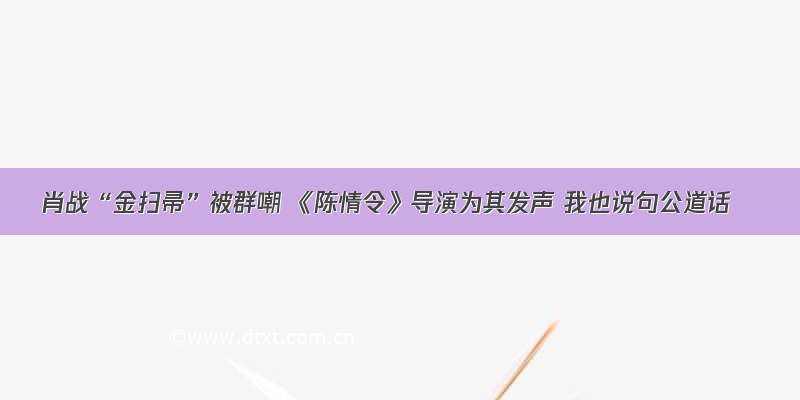 肖战“金扫帚”被群嘲 《陈情令》导演为其发声 我也说句公道话