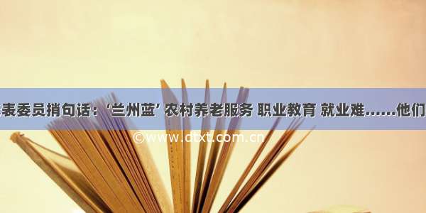 我给代表委员捎句话：‘兰州蓝’ 农村养老服务 职业教育 就业难……他们很关心