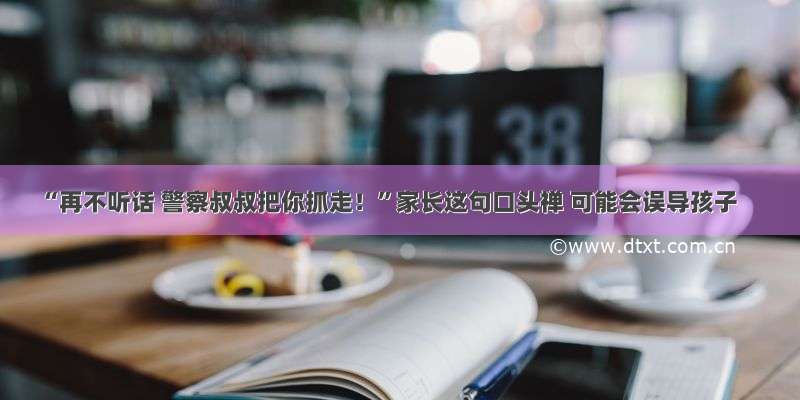 “再不听话 警察叔叔把你抓走！”家长这句口头禅 可能会误导孩子