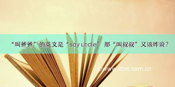 “叫爸爸”的英文是“say uncle” 那“叫叔叔”又该咋说？
