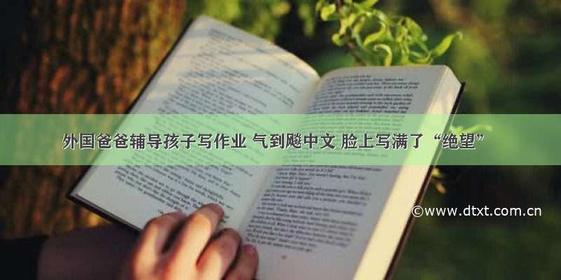 外国爸爸辅导孩子写作业 气到飚中文 脸上写满了“绝望”