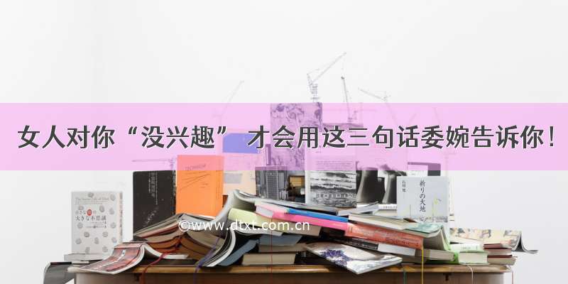 女人对你“没兴趣” 才会用这三句话委婉告诉你！