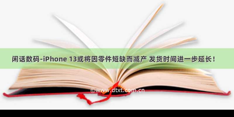 闲话数码-iPhone 13或将因零件短缺而减产 发货时间进一步延长！