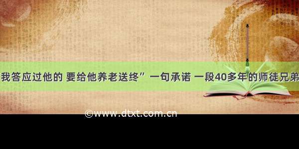 “我答应过他的 要给他养老送终” 一句承诺 一段40多年的师徒兄弟情