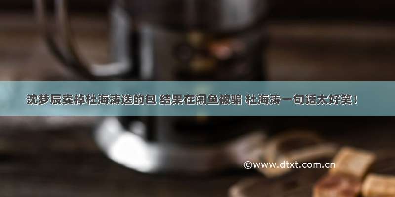 沈梦辰卖掉杜海涛送的包 结果在闲鱼被骗 杜海涛一句话太好笑！