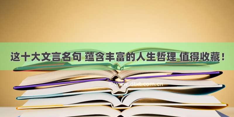 这十大文言名句 蕴含丰富的人生哲理 值得收藏！