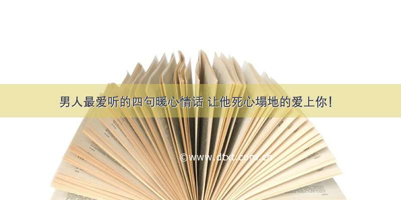 男人最爱听的四句暖心情话 让他死心塌地的爱上你！