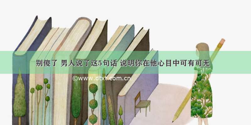 别傻了 男人说了这5句话 说明你在他心目中可有可无