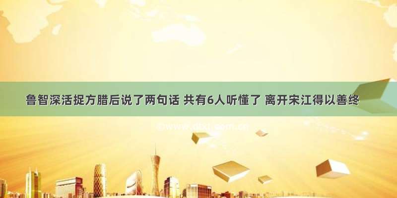 鲁智深活捉方腊后说了两句话 共有6人听懂了 离开宋江得以善终