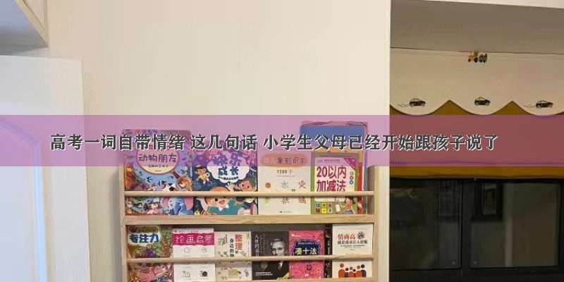 高考一词自带情绪 这几句话 小学生父母已经开始跟孩子说了