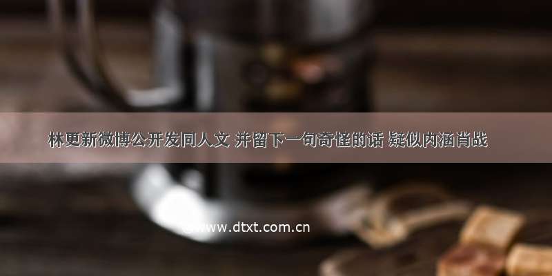 林更新微博公开发同人文 并留下一句奇怪的话 疑似内涵肖战