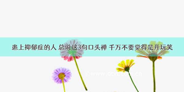 患上抑郁症的人 总说这3句口头禅 千万不要觉得是开玩笑