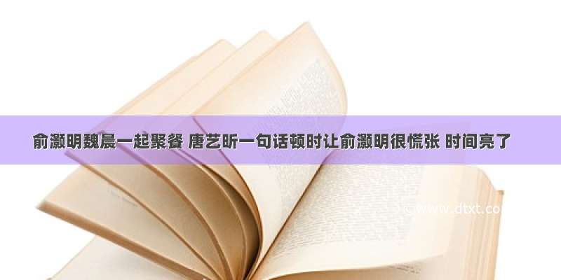 俞灏明魏晨一起聚餐 唐艺昕一句话顿时让俞灏明很慌张 时间亮了