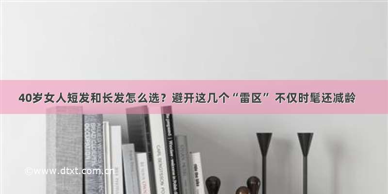 40岁女人短发和长发怎么选？避开这几个“雷区” 不仅时髦还减龄