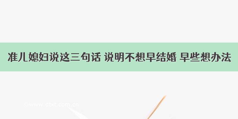 准儿媳妇说这三句话 说明不想早结婚 早些想办法