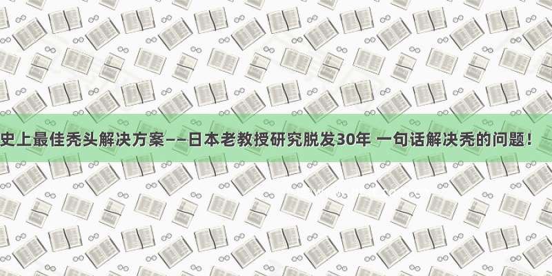 史上最佳秃头解决方案——日本老教授研究脱发30年 一句话解决秃的问题！