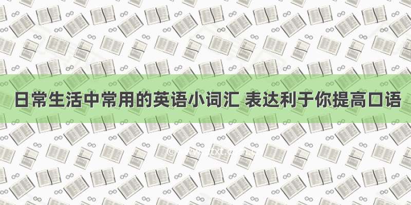 日常生活中常用的英语小词汇 表达利于你提高口语