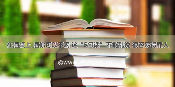 在酒桌上 酒你可以不喝 这“5句话”不能乱说 很容易得罪人