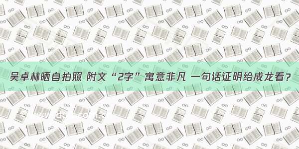 吴卓林晒自拍照 附文“2字”寓意非凡 一句话证明给成龙看？