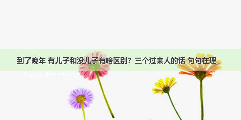 到了晚年 有儿子和没儿子有啥区别？三个过来人的话 句句在理