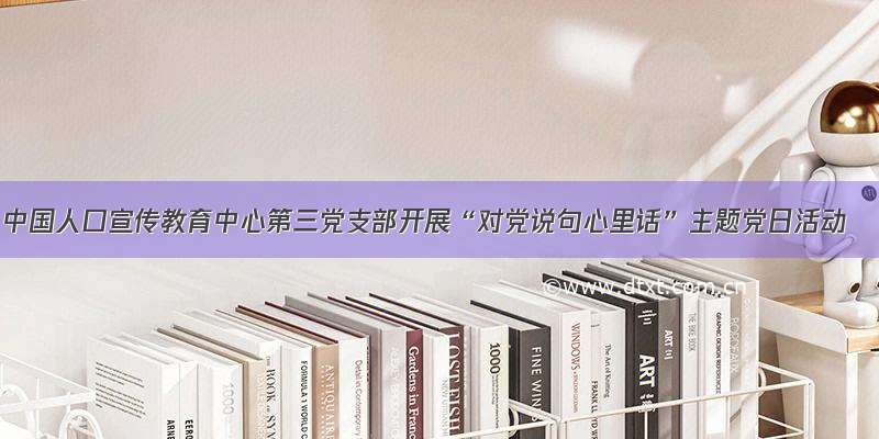 中国人口宣传教育中心第三党支部开展“对党说句心里话”主题党日活动