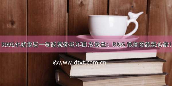 RNG小虎赛后一句话惹粉丝不满 女粉丝：RNG 我真的很恶心你！