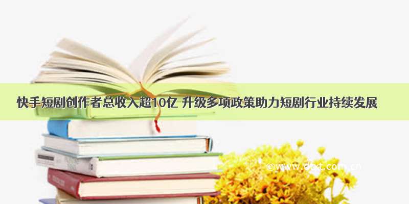 快手短剧创作者总收入超10亿 升级多项政策助力短剧行业持续发展