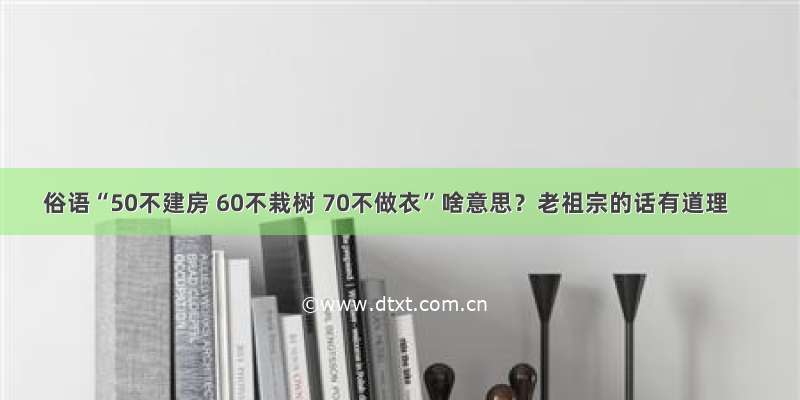 俗语“50不建房 60不栽树 70不做衣”啥意思？老祖宗的话有道理