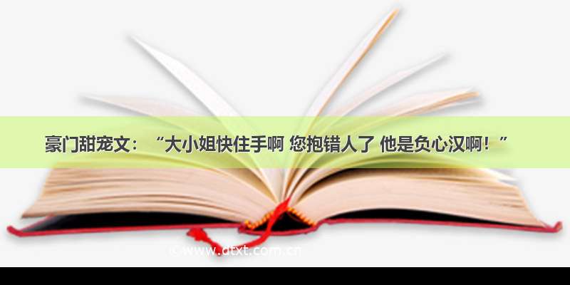 豪门甜宠文：“大小姐快住手啊 您抱错人了 他是负心汉啊！”