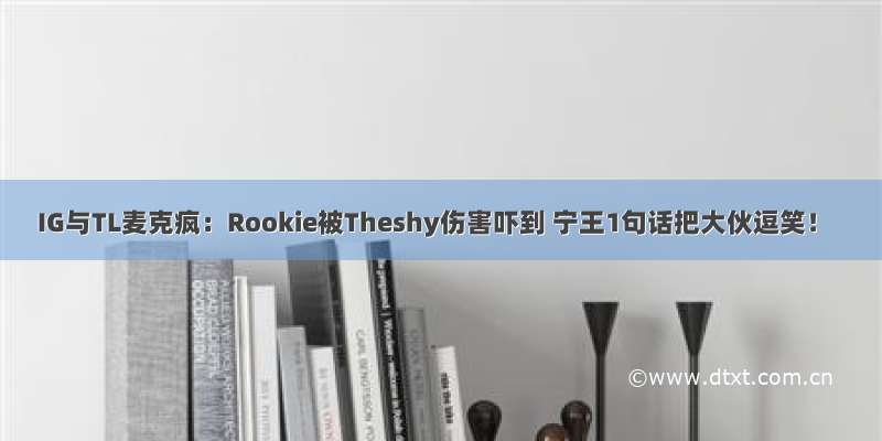 IG与TL麦克疯：Rookie被Theshy伤害吓到 宁王1句话把大伙逗笑！