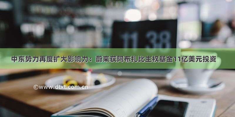 中东势力再度扩大影响力：蔚来获阿布扎比主权基金11亿美元投资